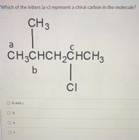 Which of the letters (a-c) represent a chiral carbon in the molecule?
CH3
a
CH;CHCH2CHCH3
|
b
CI
O b and c
O b
