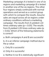 Marketing campaign A is tested in one of six
regions and marketing campaign B is tested
in another one of the six regions. The other
four regions simply continued with normal
operations and served as a control group
with which to compare the results. Assume
sales are equal across all six regions under
ordinary conditions without a marketing
campaign. The results from A yielded 1.10
times ordinary sales (p < 0.05). The results
from B yielded 1.05 times ordinary sales (p
< 0.01). Which of the following statements
is correct?
a. Both campaigns A and B are successful
b. A is an inferior campaign method due to
the p-value
C. Only B is successful
d. Only A is successful
e. Neither A nor B is statistically significant
