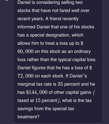 Daniel is considering selling two
stocks that have not fared well over
recent years. A friend recently
informed Daniel that one of his stocks
has a special designation, which
allows him to treat a loss up to $
60, 000 on this stock as an ordinary
loss rather than the typical capital loss.
Daniel figures that he has a loss of $
72, 000 on each stock. If Daniel's
marginal tax rate is 35 percent and he
has $144,000 of other capital gains (
taxed at 15 percent), what is the tax
savings from the special tax
treatment?