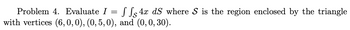 Problem 4. Evaluate I = f f 4x dS where S is the region enclosed by the triangle
with vertices (6, 0, 0), (0, 5, 0), and (0, 0, 30).