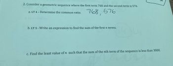 2. Consider a geometric sequence where the first term 768 and the second term is 576.
768,
576
a. LT 4 - Determine the common ratio.
b. LT 5 - Write an expression to find the sum of the first n terms.
c. Find the least value of n such that the sum of the nth term of the sequence is less than 3000.