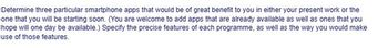 Determine three particular smartphone apps that would be of great benefit to you in either your present work or the
one that you will be starting soon. (You are welcome to add apps that are already available as well as ones that you
hope will one day be available.) Specify the precise features of each programme, as well as the way you would make
use of those features.