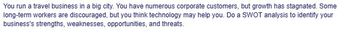 You run a travel business in a big city. You have numerous corporate customers, but growth has stagnated. Some
long-term workers are discouraged, but you think technology may help you. Do a SWOT analysis to identify your
business's strengths, weaknesses, opportunities, and threats.