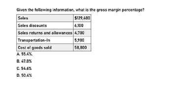 Given the following information, what is the gross margin percentage?
Sales
Sales discounts
$129,400
6,100
Sales returns and allowances 4,700
Transportation-In
Cost of goods sold
A. 55.4%.
B. 47.8%
C. 54.6%
D. 50.4%
5,900
58,800