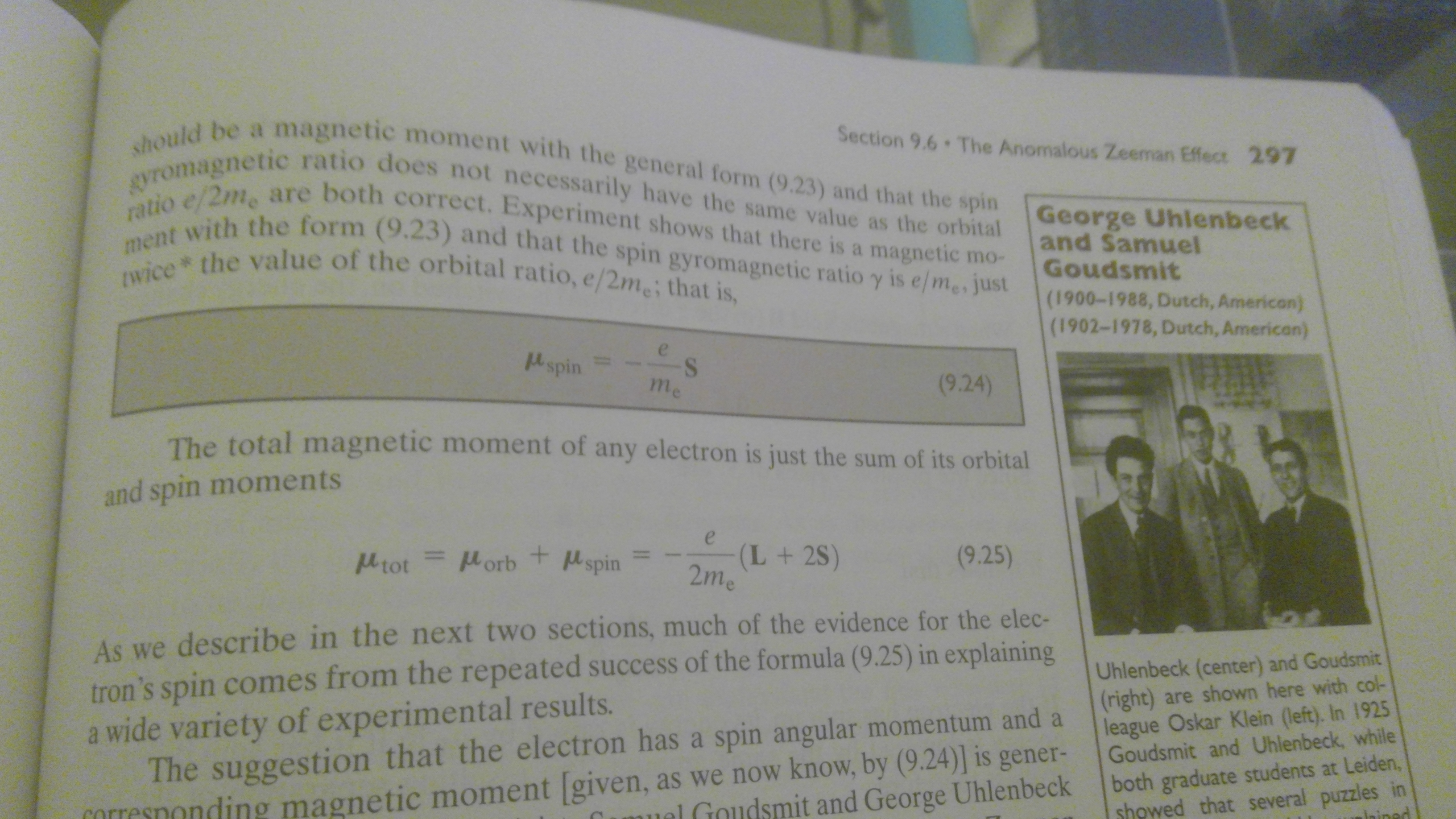 should be a magnetic moment with the general form (9.23) and that the spin
gyromagnetic ratio does not necessarily have the same value as the orbital
ratio e/2me are both correct. Experiment shows that there is a magnetic mo-
ment with the form (9.23) and that the spin gyromagnetic ratio y is e me, just
wice the value of the orbital ratio, e/2me; that is,
Section 9.6 The Anomalous Zeeman Effect 297
George Uhlenbeck
and Samuel
Goudsmit
(1900-1988, Dutch, American)
(1902-1978, Dutch, American)
e s
Pl spin
(9.24)
me
The total magnetic moment of any electron is just the sum of its orbital
and spin moments
e
(L+ 2S)
2me
porb+ spin
(9.25)
ltot
As we describe in the next two sections, much of the evidence for the elec-
tron's spin comes from the repeated success of the formula (9.25) in explaining
a wide variety of experimental results.
The suggestion that the electron has a spin angular momentum and a
Uhlenbeck (center) and Goudsmit
(right) are shown here with col-
league Oskar Klein (left). In 1925
Goudsmit and Uhlenbeck, while
both graduate students at Leiden,
showed that several puzzles in
inined
nding magnetic moment given, as we now know, by (9.24)] is gener-
el Goudsmit and George Uhlenbeck
corre
