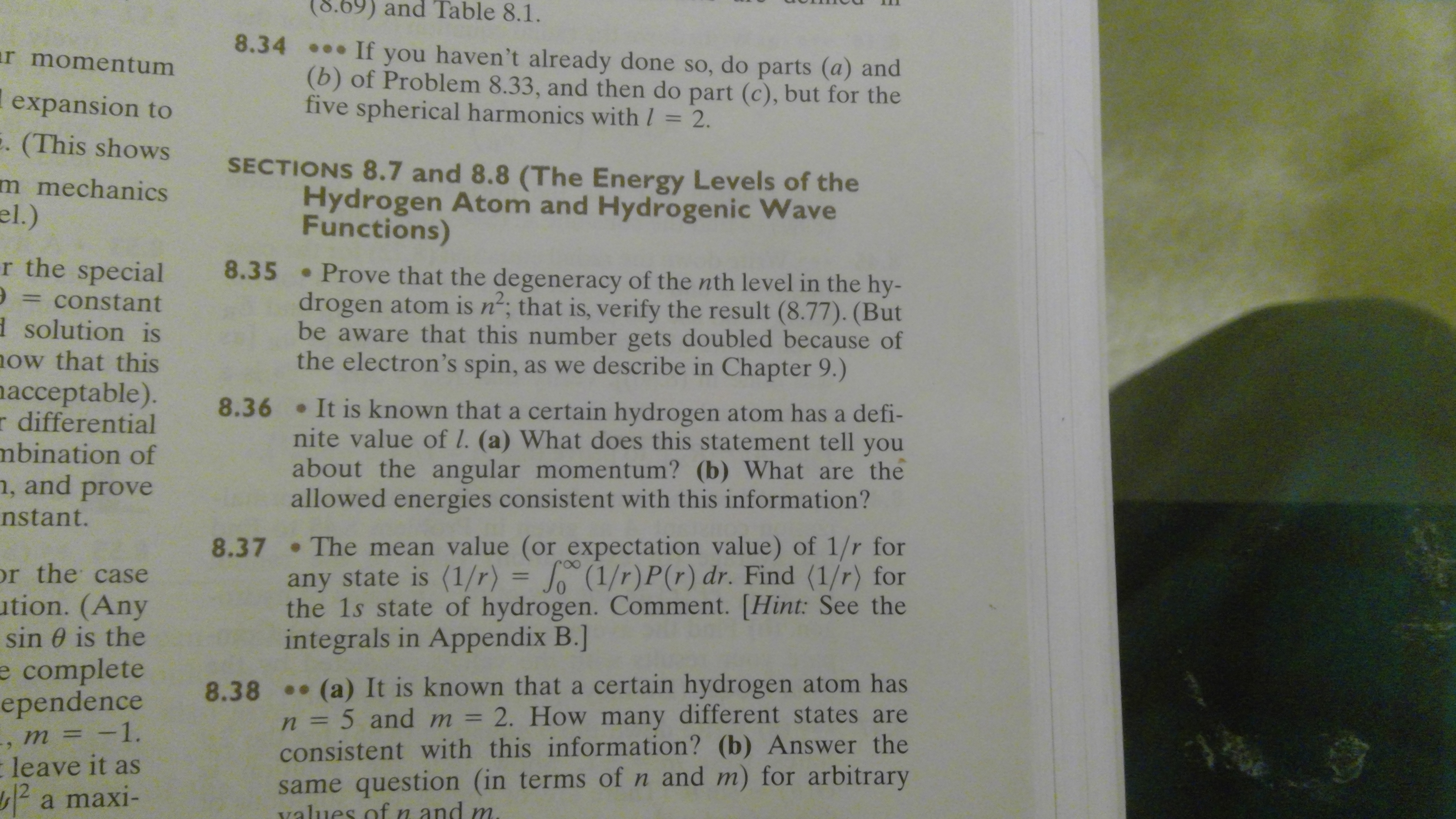 8.69) and Table 8.1.
8.34 If you haven't already done so, do parts (a) and
(b) of Problem 8.33, and then do part (c), but for the
five spherical harmonics with/ 2.
r momentum
l expansion to
. (This shows
SECTIONS 8.7 and 8.8 (The Energy Levels of the
Hydrogen Atom and Hydrogenic Wave
Functions)
m mechanics
el.)
r the special
8.35 Prove that the degeneracy of the nth level in the hy-
drogen atom is n'; that is, verify the result (8.77). (But
be aware that this number gets doubled because of
the electron's spin, as we describe in Chapter 9.)
constant
d solution is
ow that this
acceptable).
r differential
mbination of
n, and prove
8.36
.It is known that a certain hydrogen atom has a defi-
nite value of l. (a) What does this statement tell
you
about the angular momentum? (b) What are the
allowed energies consistent with this information?
nstant.
8.37 The mean value (or expectation value) of 1/r for
any state is (1/r)
the 1s state of hydrogen. Comment. [Hint: See the
integrals in Appendix B.]
= J (1/r) P (r) dr. Find (1/r) for
r the case
ution. (Any
sin 0 is the
e complete
ependence
m = -1.
(a) It is known that a certain hydrogen atom has
8.38
2. How many different states are
n = 5 and m
consistent with this information? (b) Answer the
same question (in terms of n and m) for arbitrary
values ofn and m
leave it as
12
a maxi-
