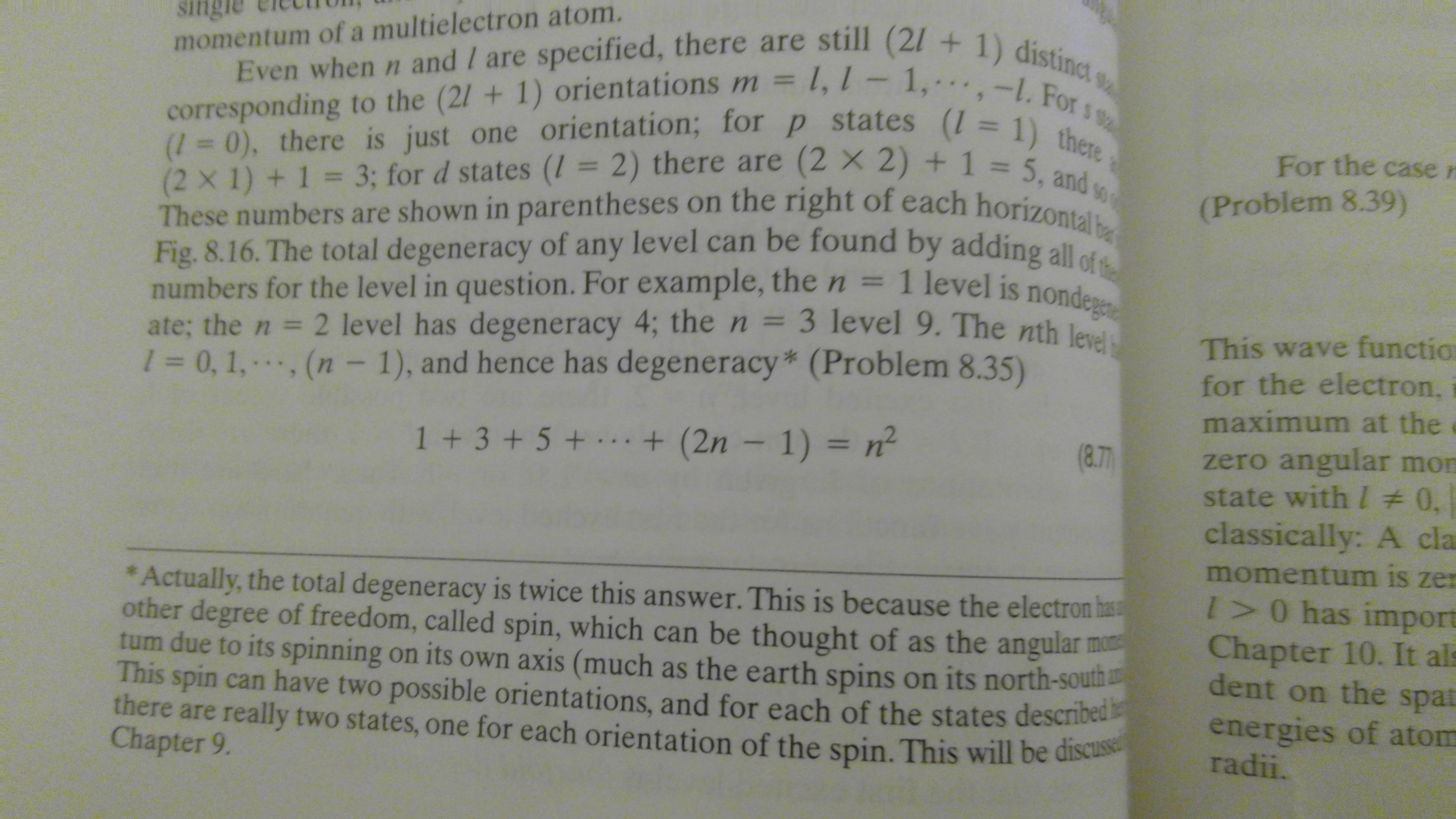 Even when n and / are specified, there are still (21 +1) distinct
corresponding to the (2/ + 1) orientations m = 1, l - 1, - . . , -l. For s s
(=0), there is just one orientation; for p states ( = 1) there
(2 X 1)+1 = 3; for d states (I = 2) there are (2 x 2) + 1 = 5, and so
These numbers are shown in paren theses on the right of each horizontal be
Fig. 8.16. The total degeneracy of any level can be found by adding al
numbers for the level in question. For example, the n = 1 level is nondegee
ate; the n 2 level has degeneracy 4; the n =
1 = 0,1,., (n -1), and hence has degeneracy* (Problem 8.35)
single
momentum of a multielectron atom.
9
For the case n
(Problem 8.39)
3 level 9. The nth level
This wave functio
for the electron,
maximum at the
zero angular mon
state with / # 0.
classically: A cla
momentum is zer
I>0 has import
Chapter 10. It als
dent on the spat
1+3+5+ .. +(2n - 1) = n
(8.77
*Actually, the total degeneracy is twice this answer. This is because the electron has
other degree of freedom, called spin, which can be thought of as the angular m
tum due to its spinning on its own axis (much as the earth spins on its north-sou
This spin can have two possible orientations, and for each of the states describeu
there are really two states, one for each orientation of the spin. This will be discuss
Chapter 9.
energies of atom
radii.
