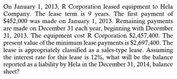 On January 1, 2013, R Corporation leased equipment to Hela
Company. The lease term is 9 years. The first payment of
$452,000 was made on January 1, 2013. Remaining payments
are made on December 31 each year, beginning with December
31, 2013. The equipment cost R Corporation $2,457,400. The
present value of the minimum lease payments is $2,697,400. The
lease is appropriately classified as a sales-type lease. Assuming
the interest rate for this lease is 12%, what will be the balance
reported as a liability by Hela in the December 31, 2014, balance
sheet?