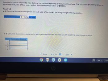 Barefoot Industrial acquired a new delivery truck at the beginning of its current fiscal year. The truck cost $117,000 and has an
estimated useful life of four years and an estimated salvage value of $18,000.
Required:
a-1. Calculate depreciation expense for each year of the truck's life using Straight-line depreciation.
Depreciation expense $24,750 per year
a-2. Calculate depreciation expense for each year of the truck's life using Double-declining-balance depreciation.
Year
1
2
3
4
Depreciation Expense
< Prev 8 of 10
●
www
www
Next >
D
Mar 31
12:4