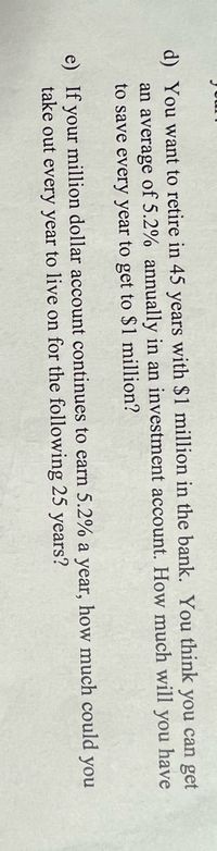 d) You want to retire in 45 years with $1 million in the bank. You think you can get
an average of 5.2% annually in an investment account. How much will you have
to save every year to get to $1 million?
e) If your million dollar account continues to earn 5.2% a year, how much could you
take out every year to live on for the following 25 years?
