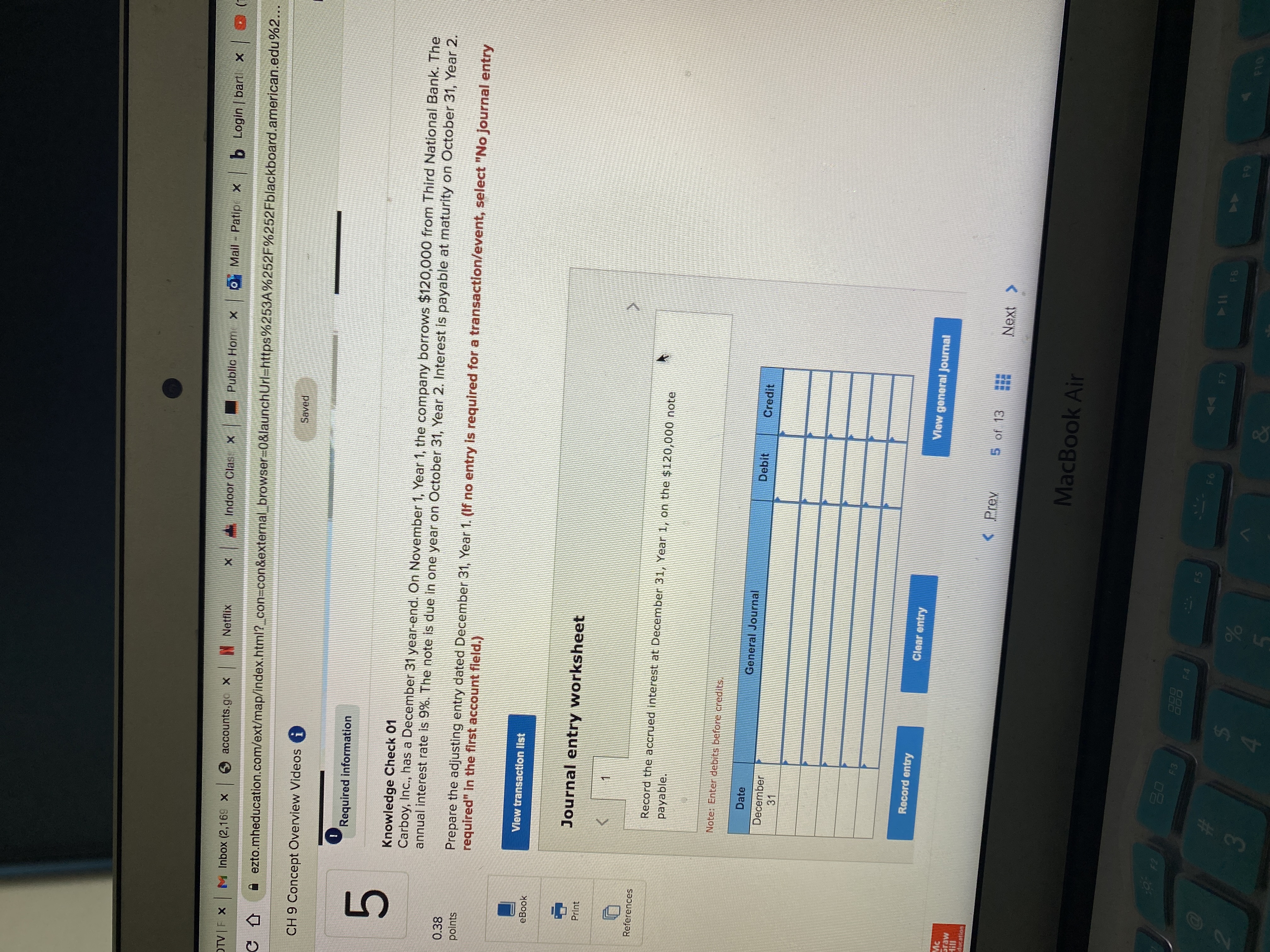 **Educational Website Transcription:**

---

## Accounting Exercise: Adjusting Journal Entries

### Knowledge Check 01

Carboy, Inc. has a December 31 year-end. On November 1, Year 1, the company borrows $120,000 from Third National Bank. The annual interest rate is 9%. The note is due in one year on October 31, Year 2. Interest is payable at maturity on October 31, Year 2.

**Task:** Prepare the adjusting entry dated December 31, Year 1.

**Instruction:** If no entry is required for a transaction/event, select "No journal entry required" in the first account field.

### Journal Entry Worksheet

**Requirement:** Record the accrued interest at December 31, Year 1, on the $120,000 note payable.

**Note:** Enter debits before credits.

#### Journal Entry Table

| Date       | General Journal        | Debit | Credit |
|------------|------------------------|-------|--------|
| December 31|                         |       |        |

**Buttons:**
- **Record entry**
- **Clear entry**
- **View general journal**

**Navigation:**
- Page 5 of 13

---

This exercise focuses on calculating and recording accrued interest in an accounting context. It emphasizes the importance of proper year-end adjustments in accurate financial reporting.