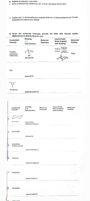 A. Answer as directed. 5 pts each.
1. Draw a molecule that contains sp, sp², and sp³ hybridized carbon atom.
2. Explain why 1,2-dichloroethyne is nonpolar while cis-1,2-dichloroethene is not. Provide
illustrations to support your answer.
B. Given the molecular formulae, provide the table with relevant details.
Methylamine is already done for you..
Condensed
Formula
CH3NH2
(methylamine/
methanamine)
Drawing
and
Hybridization
Molecular
Geometry
Approximate
Bond Angle(s)
with Drawing
Molecular
Polarity
H-N-H: <109.5°
H-N-C: >109.5°
CH3
sp³
(around N)
H
CF4
'\'
(around C)
The angle formu
(around Carbon-3)
10SY
Polar
"
CH3
H
Condensed
Formula
Drawing
and
Molecular
Geometry
Hybridization
Approximate
Bond Angle(s)
with Drawing
(around the
rightmost Carbon)
4
CH,CH₂SH
(around S)
5
CHOOCH
(dimethyl peroxide)
(around left side O)
6
CH₁C=N
(around middle C)
7
CH,COOH
8
CH3COOH
(around Carbon-1)
(around Carbon-2)
Molecular
Polarity