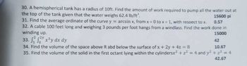 30. A hemispherical tank has a radius of 10ft. Find the amount of work required to pump all the water out at
the top of the tank given that the water weighs 62.4 lb/ft³.
15600 pi
0.57
31. Find the average ordinate of the curve y = arcsin x, from x = 0 to x = 1, with respect to x.
32. A cable 100 feet long and weighing 3 pounds per foot hangs from a windlass. Find the work done in
winding up.
15000
33.22 x³y dx dy
42
34. Find the volume of the space above R abd below the surface of x + 2y + 4z = 8
10.67
35. Find the volume of the solid in the first octant lying within the cylindersx² + z² = 4 and y² + z² = 4
42.67