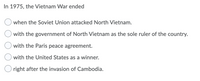 In 1975, the Vietnam War ended
when the Soviet Union attacked North Vietnam.
with the government of North Vietnam as the sole ruler of the country.
with the Paris peace agreement.
with the United States as a winner.
Oright after the invasion of Cambodia.
