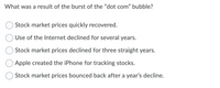 What was a result of the burst of the "dot com" bubble?
Stock market prices quickly recovered.
Use of the Internet declined for several years.
Stock market prices declined for three straight years.
Apple created the iPhone for tracking stocks.
Stock market prices bounced back after a year's decline.
