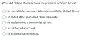 What did Nelson Mandela do as the president of South Africa?
He reestablished commercial relations with the United States.
He ended state-sponsored racial inequality.
He implemented a communist system.
He reinforced apartheid.
He declared independence.
