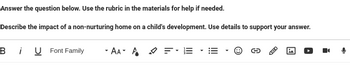 Answer the question below. Use the rubric in the materials for help if needed.
Describe the impact of a non-nurturing home on a child's development. Use details to support your answer.
B
i U Font Family
-AA- A