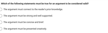 Which of the following statements must be true for an argument to be considered valid?
The argument must connect to the reader's prior knowledge.
The argument must be strong and well supported.
The argument must be concise and brief.
The argument must be presented creatively.