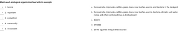 Match each ecological organization level with its example.
▾ 1. biome
2. organism
3. population
4. community
▾ 5. ecosystem
a. the squirrels, chipmunks, rabbits, grass, trees, rose bushes, worms, and bacteria in the backyard
b. the squirrels, chipmunks, rabbits, grass, trees, rose bushes, worms, bacteria, climate, soil, water,
rocks, and other nonliving things in the backyard
c. desert
d. amoeba
e. all the squirrels living in the backyard