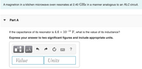 A magnetron in a kitchen microwave oven resonates at 2.40 GHz in a manner analogous to an RLC circuit.
Part A
If the capacitance of its resonator is 4.6 x 10¬13 F, what is the value of its inductance?
Express your answer to two significant figures and include appropriate units.
HA
?
Value
Units

