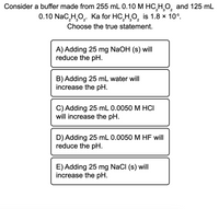 Consider a buffer made from 255 mL 0.10 M HC,H,O, and 125 mL
2
0.10 NaC,H,O,.
Ka for HC,H,O, is 1.8 × 10s.
2
Choose the true statement.
A) Adding 25 mg NaOH (s) will
reduce the pH.
B) Adding 25 mL water will
increase the pH.
C) Adding 25 mL 0.0050 M HCI
will increase the pH.
D) Adding 25 mL 0.0050 M HF will
reduce the pH.
E) Adding 25 mg NaCI (s) will
increase the pH.
