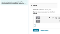 A proton with a kinetic energy of 4.7x10-16 J
moves perpendicular to a magnetic field of 0.34 T .
Part A
What is the radius of its circular path?
Express your answer using two significant
figures.
DA
ΑΣφ
Submit
Request Answer
