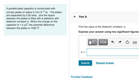A parallel-plate capacitor is constructed with
circular plates of radius 5.10x10-2 m . The plates
are separated by 0.20 mm , and the space
between the plates is filled with a dielectric with
dielectric constant K. When the charge on the
capacitor is 1.4 µC the potential difference
between the plates is 1030 V.
Part A
▼
Find the value of the dielectric constant, K.
Express your answer using two significant figures.
ν Αφ
K =
Submit
Request Answer
Provide Feedback
