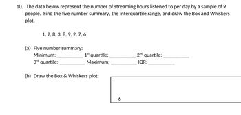 10. The data below represent the number of streaming hours listened to per day by a sample of 9
people. Find the five number summary, the interquartile range, and draw the Box and Whiskers
plot.
1, 2, 8, 3, 8, 9, 2, 7, 6
(a) Five number summary:
Minimum:
3rd quartile:
1st quartile:
Maximum:
(b) Draw the Box & Whiskers plot:
6
2nd quartile:
IQR: