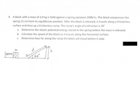 9. A block with a mass of 1.9 kg is held against a spring constant 249N/m. The block compresses the
spring 21 cm from its equilibrium position. After the block is released, it travels along a frictionless
surface and then up a frictionless ramp. The ramp's angle of inclination is 28°
a. Determine the elastic potential energy stored in the spring before the mass is released.
b. Calculate the speed of the block as it travels along the horizontal surface.
Determine how far along the ramp the block will travel before it stop.
28°
