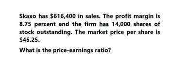 Skaxo has $616,400 in sales. The profit margin is
8.75 percent and the firm has 14,000 shares of
stock outstanding. The market price per share is
$45.25.
What is the price-earnings ratio?