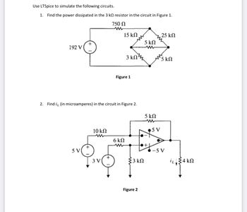 Use LTSpice to simulate the following circuits.
1. Find the power dissipated in the 3 kΩ resistor in the circuit in Figure 1.
750 Ω
192 V
+
SV
10 ΚΩ
2. Find i, (in microamperes) in the circuit in Figure 2.
3V
15 ΚΩ
3 ΚΩΤ
Figure 1
6ΚΩ
{3 ΚΩ
Figure 2
5 ΚΩ
5 ΚΩ
+
,25 ΚΩ
5 V
5 ΚΩ
-5V
34 ΚΩ