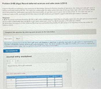 Problem 8-6B (Algo) Record deferred revenues and sales taxes (LO8-4)
Logan's Roadhouse opened a new restaurant in November. During its first two months of operation, the restaurant sold gift cards in
various amounts totaling $1,750. The cards are redeemable for meals within one year of the purchase date. Gift cards totaling $636
were presented for redemption during the first two months of operation prior to year-end on December 31. The sales tax rate on
restaurant sales is 6%, assessed at the time meals (not gift cards) are purchased. Logan's will remit sales taxes in January.
Required:
1. & 2. Record (in summary form) the $1,750 in gift cards sold (keeping in mind that, in actuality, each sale of a gift card or a meal would
be recorded individually) and the $636 in gift cards redeemed. (Hint The $636 includes a 6% sales tax of $36)
3. Determine the balance in the Deferred Revenue account (remaining liability for gift cards) to be reported on the December 31
balance sheet
Complete this question by entering your answers in the tabs below.
Req 1 and 2
Req 3
Record (in summary form) the $1,750 in gift cards sold (keeping in mind that, in actuality, each sale of a gift card or a meal would be
recorded individually) and the $636 in gift cards redeemed. (Hint: The $636 includes a 6% sales tax of $36.) (If no entry is required for
a transaction/event, select "No Journal Entry Required" in the first account field.)
View transaction list
Journal entry worksheet
<
1
2
Record the $1,750 in gift cards sold.
Note: Enter debits before credits.
Transaction
1
General Journal
Debit
Credit
1