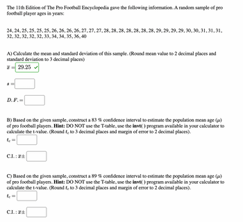 The 11th Edition of The Pro Football Encyclopedia gave the following information. A random sample of pro
football player ages in years:
24, 24, 25, 25, 25, 25, 26, 26, 26, 26, 27, 27, 27, 28, 28, 28, 28, 28, 28, 28, 29, 29, 29, 29, 30, 30, 31, 31, 31,
32, 32, 32, 32, 32, 33, 34, 34, 35, 36, 40
A) Calculate the mean and standard deviation of this sample. (Round mean value to 2 decimal places and
standard deviation to 3 decimal places)
X = 29.25
S =
D. F. =
B) Based on the given sample, construct a 83 % confidence interval to estimate the population mean age (μ)
of pro football players. Hint: DO NOT use the T-table, use the invt( ) program available in your calculator to
calculate the t-value. (Round te to 3 decimal places and margin of error to 2 decimal places).
tc =
C.I.: +
C) Based on the given sample, construct a 89 % confidence interval to estimate the population mean age (µ)
of pro football players. Hint: DO NOT use the T-table, use the invt( ) program available in your calculator to
calculate the t-value. (Round te to 3 decimal places and margin of error to 2 decimal places).
tc
=
C.I.: +