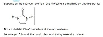 **Molecular Transformation Exercise**

**Objective:**  
Suppose all the hydrogen atoms in the given molecule are replaced by chlorine atoms.

**Task:**  
Draw a skeletal ("line") structure of the new molecule.

**Instructions:**  
- Be sure you follow all the usual rules for drawing skeletal structures.

**Molecule Details:**  
The given molecule is a heterocyclic compound with a five-membered ring structure including two nitrogen atoms. An oxygen atom is double-bonded to one of the carbon atoms in the ring. The two nitrogen atoms each have a hydrogen atom attached.

**Diagram Explanation:**  
- The molecule shown is a standard chemical structure, specifically a derivative of a pyrimidinone. 
- The carbon (C) atoms are typically located at the vertices of the ring, and each carbon is bonded to the next in a cyclic fashion.
- Nitrogen (N) atoms are included in the ring.
- An oxygen (O) is double-bonded to one of the carbon atoms, indicative of a carbonyl group.
- For the purpose of this exercise, focus on replacing hydrogen (H) atoms attached to nitrogen with chlorine (Cl) atoms. 

Please utilize this structural information to transform the molecule correctly.