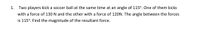 1. Two players kick a soccer ball at the same time at an angle of 115°. One of them kicks
with a force of 130 N and the other with a force of 120N. The angle between the forces
is 115°. Find the magnitude of the resultant force.
