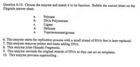 Question 6-10: Choose the enzyme and match it to its function. Bubble the correct letter on the
Zipgrade answer sheet.
Primase
DNA Polymerase
Ligase
Helicase
Topoisomerase/gyrase
а.
b.
с.
d.
е.
6. This enzyme starts the replication process with a small strand of RNA that is later replaced.
7. This enzyme removes primer and starts adding DNA.
8. This enzyme joins Okazaki Fragments.
9. This enzyme unwinds the original strands of DNA so they can act as templates.
10. This enzyme prevents supercoiling .
