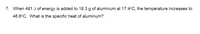 7. When 481 J of energy is added to 18.3 g of aluminum at 17.4°C, the temperature increases to
46.6°C. What is the specific heat of aluminum?
