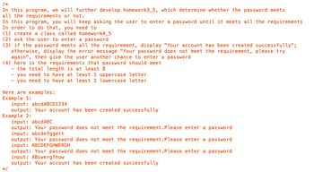 /*
In this program, we will further develop homework3_5, which determine whether the password meets
all the requirements or not.
In this program, you will keep asking the user to enter a password until it meets all the requirements
In order to do that, you need to
(1) create a class called homework4_5
(2) ask the user to enter a password
(3) if the password meets all the requirement, display "Your account has been created successfully";
otherwise, display the error message "Your password does not meet the requirement, please try
again", then give the user another chance to enter a password
(4) here is the requirements that password should meet
- the total length is at least 8
- you need to have at least 1 uppercase letter
- you need to have at least 1 lowercase letter
Here are examples:
Example 1:
input: abcdABCD1234
output: Your account has been created successfully
Example 2:
*/
input: abcdABC
output: Your password does not meet the requirement. Please enter a password
input: abcdefggert
output: Your password does not meet the requirement. Please enter a password
input: ABCDEFGHWERGH
output: Your password does not meet the requirement. Please enter a password
input: ABcwergfhuw
output: Your account has been created successfully