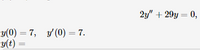 The given image contains a differential equation and initial conditions. The equation presented is:

\[ 2y'' + 29y = 0, \]

where \( y'' \) denotes the second derivative of \( y \) with respect to time. The initial conditions are specified as:

\[ y(0) = 7, \quad y'(0) = 7. \]

The task might involve solving this differential equation with the given initial conditions to find \( y(t) \).