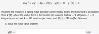 my" + cy' + ky = F(t), y(0) = 0, y'(0) = 0
modeling the motion of a spring-mass-dashpot system initially at rest and subjected to an applied
force F(t), where the unit of force is the Newton (N). Assume that m = 2 kilograms, c = 8
kilograms per second, k = 80 Newtons per meter, and F(t) = 30 sin(6t) Newtons.
%3D
%3D
a. Solve the initial value problem.
y(t)
help
