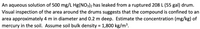 An aqueous solution of 500 mg/L Hg(NO3)2 has leaked from a ruptured 208 L (55 gal) drum.
Visual inspection of the area around the drums suggests that the compound is confined to an
area approximately 4 m in diameter and 0.2 m deep. Estimate the concentration (mg/kg) of
mercury in the soil. Assume soil bulk density = 1,800 kg/m³.
%3D
