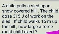 A child pulls a sled upon
snow covered hill. The child
dose 315 J of work on the
sled . If child walks 15 m up
the hill , how large a force
must child exert ?
