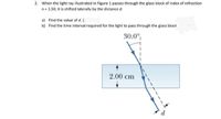 2. When the light ray illustrated in Figure 1 passes through the glass block of index of refraction
n= 1.50, it is shifted laterally by the distance d.
a) Find the value of d. [
b) Find the time interval required for the light to pass through the glass block
30.0°
2.00 cm
