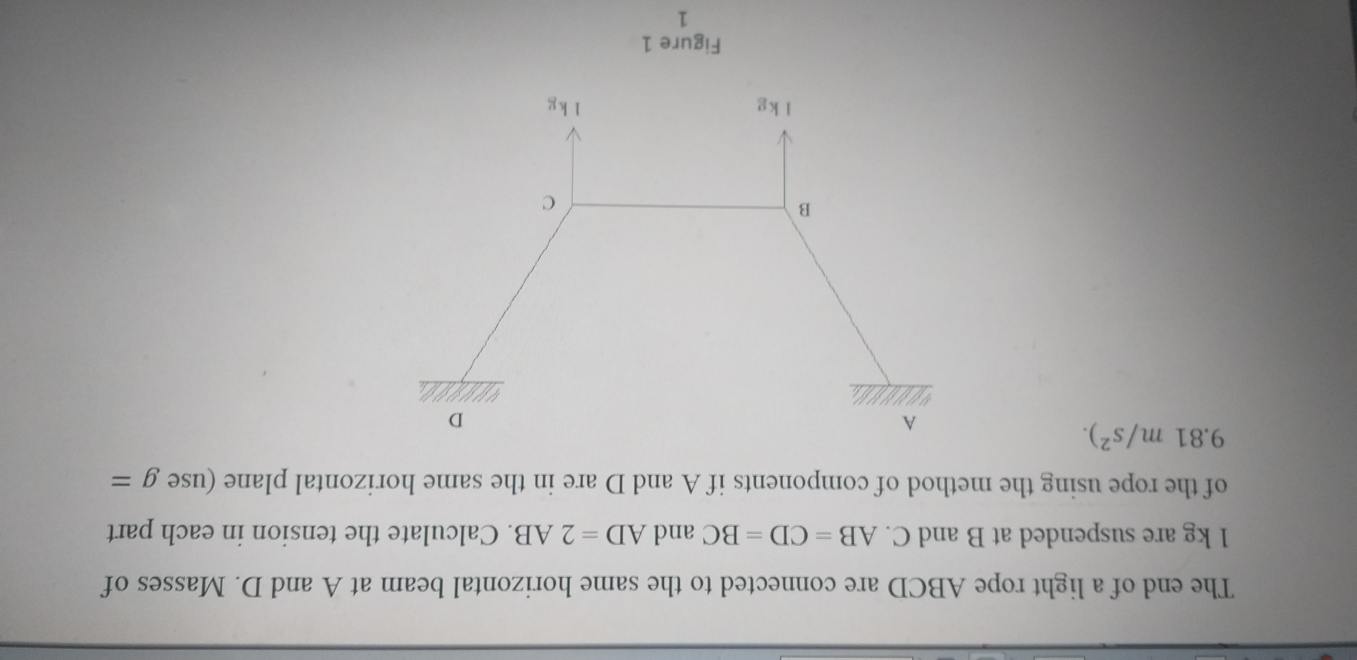 The end of a light rope ABCD are connected to the same horizontal beam at A and D. Masses of
1 kg are suspended at B and C. AB = CD BC and AD = 2 AB. Calculate the tension in each part
of the rope using the method of components if A and D are in the same horizontal plane (use g =
9.81 m/s2).
A.
