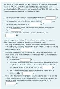 The motion of a train of mass 340M8 is opposed by a tractive resistance to
motion of 190N/Mg. The train covers a total distance of 800m while
accelerating during 1.5min on its way up an incline of 1 in 140 from an initial
speed of 18km/h Analyse the motion and calculate:
• The magnitude of the tractive resistance to motion in N:
N
• The speed of the train after 1.5min up the incline,
m/s
The acceleration of the train, a =
m/s?
• The force delivered from the train engine to achieve the acceleration,
Fdr =
• The power output at the instant the train reaches 800m, P =
W
Assume the power is witched off immediately after the train has reached
800m, analyze the further part of the motions and calculate:
• how long, after the initial 1.5 min will the train still move up the incline
before stopping, assuming the same tractive resistance to motions with no
brakes applied, At =
• Calculate the variation of the potential and kinetic energies between the
initial instant at 18 km/h and the moment the train stops under conditions
described above, -
· total elevation:
m
• Variation in potential Energy (with the applicable positive or negative
sign) between the initial instant of observation when v = 18km/h
and the final instant, at rest at the top AE,n =
• The total variation of kinetic energy between the same points of
reference A E, =
J
• What is the distance required to stop assuming brakes applied to force to
train to stop in half the time required to stop in the absence of brakes (as
above) all other applicable parameter remaining as above? xup =
m
