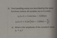 5) Two travelling waves are described by the wave
functions (where all variables are in SI units):
Y1 (x, t) = 5 sin(47xx- 1200nt)
Y2(x,t) = 5 sin (4nx
x-1200nt-
a) What is the amplitude of the resultant wave
Y1 + y2?
