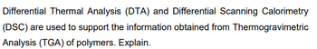 Differential Thermal Analysis (DTA) and Differential Scanning Calorimetry
(DSC) are used to support the information obtained from Thermogravimetric
Analysis (TGA) of polymers. Explain.