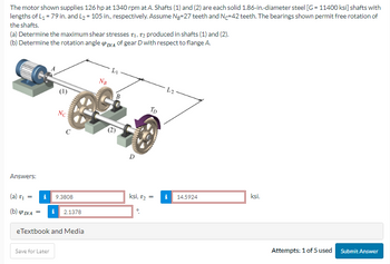 The motor shown supplies 126 hp at 1340 rpm at A. Shafts (1) and (2) are each solid 1.86-in.-diameter steel [G=11400 ksi] shafts with
lengths of L₁ = 79 in. and L₂=105 in., respectively. Assume Ng-27 teeth and N-42 teeth. The bearings shown permit free rotation of
the shafts.
(a) Determine the maximum shear stresses T₁, T2 produced in shafts (1) and (2).
(b) Determine the rotation angle D/A of gear D with respect to flange A.
Answers:
(a) T₁
=
(b) P DIA
Nc
WWAMACOM
Save for Later
C
9.3808
= i 2.1378
eTextbook and Media
NB
L₁
B
D
TD
ksi, 1₂:
=
i
14.5924
ksi.
Attempts: 1 of 5 used
Submit Answer