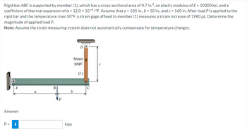 Rigid bar ABC is supported by member (1), which has a cross-sectional area of 0.7 in.², an elastic modulus of E = 10300 ksi, and a
coefficient of thermal expansion of a = 12.0 x 10-6/°F. Assume that a = 105 in., b = 50 in., and c = 160 in. After load P is applied to the
rigid bar and the temperature rises 50°F, a strain gage affixed to member (1) measures a strain increase of 1980 μe. Determine the
magnitude of applied load P.
Note: Assume the strain measuring system does not automatically compensate for temperature changes.
Answer:
P =
Mi
N
b
kips
Strain
gage
(1)