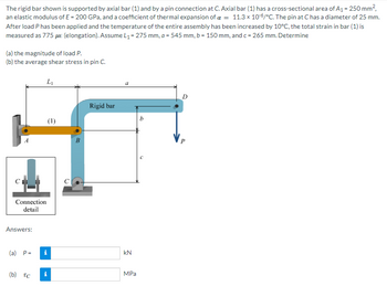 **Problem Statement:**

The rigid bar shown is supported by axial bar (1) and by a pin connection at C. Axial bar (1) has a cross-sectional area of \( A_1 = 250 \, \text{mm}^2 \), an elastic modulus of \( E = 200 \, \text{GPa} \), and a coefficient of thermal expansion of \( \alpha = 11.3 \times 10^{-6} / ^{\circ} \text{C} \). The pin at C has a diameter of 25 mm. After load P has been applied and the temperature of the entire assembly has been increased by \( 10^{\circ} \text{C} \), the total strain in bar (1) is measured as \( 775 \, \mu \epsilon \) (elongation). Assume \( L_1 = 275 \, \text{mm} \), \( a = 545 \, \text{mm} \), \( b = 150 \, \text{mm} \), and \( c = 265 \, \text{mm} \). Determine:

(a) the magnitude of load P.

(b) the average shear stress in pin C.

**Diagram Description:**

The diagram features a rigid bar supported vertically at point D by a load \( P \), and horizontally by an axial bar (1) at point B. There is a pin connection at point C, holding the base of a hinge that connects to the rigid bar. The section from A to B represents bar (1) that extends horizontally and then bends to attach vertically with the rigid bar at point B.

**Dimensions Provided:**

- \( L_1 \) (distance from A to B): 275 mm
- \( a \) (distance from C to D): 545 mm
- \( b \) (distance from B to D): 150 mm
- \( c \) (distance from C to B): 265 mm

**Answers Section:**

\( \begin{array}{cc}
(a) & P = \quad \_ \_ \_ \_ \quad \text{kN} \\
(b) & \tau_C = \quad \_ \_ \_ \_ \quad \text{MPa} \\
\end{array} \)

**Detail Mentioned:**

- The cross-sectional view of the pinned connection